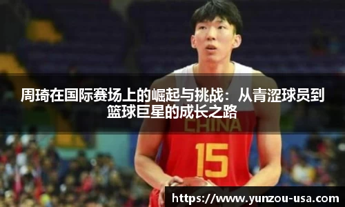 周琦在国际赛场上的崛起与挑战：从青涩球员到篮球巨星的成长之路